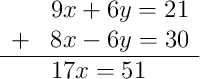 \begin{array}{rl} & 9x + 6y = 21 \\ + & 8x - 6y = 30 \\ \hline & 17x = 51 \end{array} \begin{array}{rl} & 9x + 6y = 21 \\ + & 8x - 6y = 30 \\ \hline & 17x = 51 \end{array}