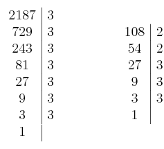 \left. \begin{array}{c|c}2187 & 3\cr729 & 3 \cr243 & 3 \cr81 & 3 \cr27 & 3 \cr9 & 3 \cr3 & 3 \cr1\end{array} \right.  \qquad \qquad \left. \begin{array}{c|c}108 & 2\cr54 & 2 \cr27 & 3 \cr9 & 3 \cr3 & 3 \cr1\end{array} \right.