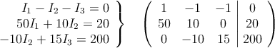 \left.
\begin{array}{r}
I_1-I_2-I_3 =0 \\
50I_1+10I_2=20 \\
-10I_2+15I_3=200
\end{array}
\right \} \quad \left(
\begin{array}{ccc|c}
1 & -1 & -1 & 0 \\
50 & 10 & 0 & 20 \\
0 & -10 & 15 & 200
\end{array}
\right ) \left.
\begin{array}{r}
I_1-I_2-I_3 =0 \\
50I_1+10I_2=20 \\
-10I_2+15I_3=200
\end{array}
\right \} \quad \left(
\begin{array}{ccc|c}
1 & -1 & -1 & 0 \\
50 & 10 & 0 & 20 \\
0 & -10 & 15 & 200
\end{array}
\right )