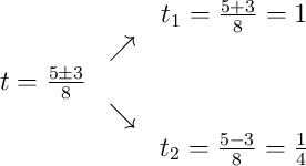 \begin{array}{ccc} & & t_1 = \frac{5+3}{8} = 1\\ & \nearrow & \\t = \frac{5\pm3}{8} & & \\ & \searrow & \\ & & t_2 = \frac{5-3}{8} = \frac14\end{array}