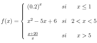  
f(x)= \left\{ \begin{array}{lcc}
              \left( 0.2\right)^x &   si  & x \leq 1 \\
              \\ x^2-5x+6 &  si & 2 < x < 5 \\
              \\ \frac{x+20}{x} &  si  & x > 5 
              \end{array}
    \right.
