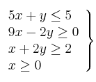 \left.
\begin{array}{lcr}
5x + y \leq 5 \\
9x - 2y \geq 0 \\
x + 2y \geq 2 \\
x \geq 0 \\
\end{array}
\right\} \left.
\begin{array}{lcr}
5x + y \leq 5 \\
9x - 2y \geq 0 \\
x + 2y \geq 2 \\
x \geq 0 \\
\end{array}
\right\}