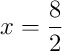 x = \frac{8}{2}