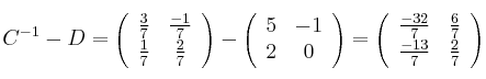 C^{-1}-D = \left(
\begin{array}{cc}
\frac{3}{7} & \frac{-1}{7}
\\ \frac{1}{7} & \frac{2}{7}
\end{array}
\right) - \left(
\begin{array}{cc}
5 & -1
\\ 2 & 0
\end{array}
\right) = \left(
\begin{array}{cc}
\frac{-32}{7} & \frac{6}{7}
\\ \frac{-13}{7} & \frac{2}{7}
\end{array}
\right) C^{-1}-D = \left(
\begin{array}{cc}
\frac{3}{7} & \frac{-1}{7}
\\ \frac{1}{7} & \frac{2}{7}
\end{array}
\right) - \left(
\begin{array}{cc}
5 & -1
\\ 2 & 0
\end{array}
\right) = \left(
\begin{array}{cc}
\frac{-32}{7} & \frac{6}{7}
\\ \frac{-13}{7} & \frac{2}{7}
\end{array}
\right)
