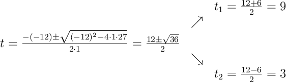 \begin{array}{ccc} & & t_1 = \frac{12+6}{2}=9\\ & \nearrow &\\ t=\frac{-(-12)\pm \sqrt{(-12)^2-4 \cdot1\cdot27}}{2 \cdot1}=
\frac{12\pm \sqrt{36}}{2}& &\\ & \searrow &\\& &t_2 = \frac{12-6}{2}=3\end{array}
\begin{array}{ccc} & & t_1 = \frac{12+6}{2}=9\\ & \nearrow &\\ t=\frac{-(-12)\pm \sqrt{(-12)^2-4 \cdot1\cdot27}}{2 \cdot1}=
\frac{12\pm \sqrt{36}}{2}& &\\ & \searrow &\\& &t_2 = \frac{12-6}{2}=3\end{array}