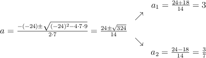 \begin{array}{ccc} & & a_1 = \frac{24+18}{14}=3\\ & \nearrow &\\ a=\frac{-(-24)\pm \sqrt{(-24)^2-4 \cdot7\cdot9}}{2 \cdot7}=
\frac{24\pm \sqrt{324}}{14}& &\\ & \searrow &\\& &a_2 = \frac{24-18}{14}=\frac{3}{7}\end{array}