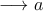 \longrightarrow a
