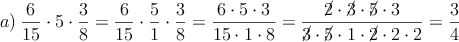 a) \: \frac{6}{15} \cdot 5 \cdot \frac{3}{8}=\frac{6}{15} \cdot \frac{5}{1} \cdot \frac{3}{8}=\frac{6 \cdot 5 \cdot 3}{15 \cdot 1 \cdot 8}=\frac{\cancel{2} \cdot \cancel{3} \cdot \cancel{5} \cdot 3}{\cancel{3} \cdot \cancel{5} \cdot 1 \cdot \cancel{2} \cdot 2 \cdot 2 }=\frac{3}{4}